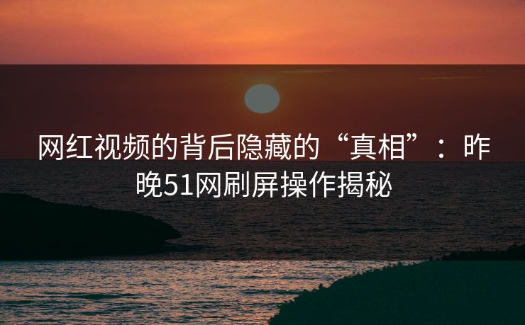 网红视频的背后隐藏的“真相”：昨晚51网刷屏操作揭秘