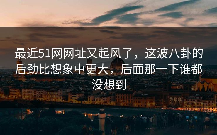 最近51网网址又起风了，这波八卦的后劲比想象中更大，后面那一下谁都没想到