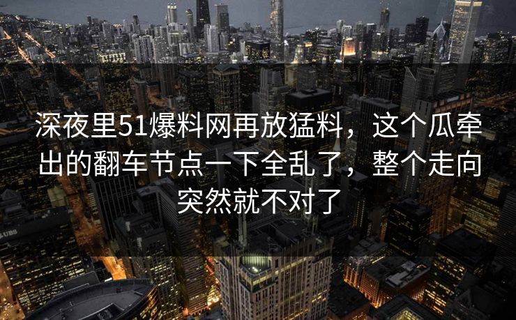 深夜里51爆料网再放猛料，这个瓜牵出的翻车节点一下全乱了，整个走向突然就不对了