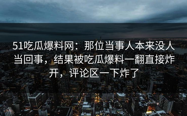 51吃瓜爆料网:那位当事人本来没人当回事,结果被吃瓜爆料一翻直接炸开,评论区一下炸了 51吃瓜爆料网:那位当事人本来没人当回事,结果被吃瓜爆料一翻直接炸开,评论区一下炸了