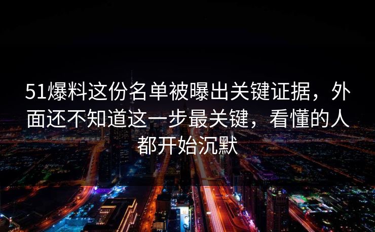 51爆料这份名单被曝出关键证据，外面还不知道这一步最关键，看懂的人都开始沉默