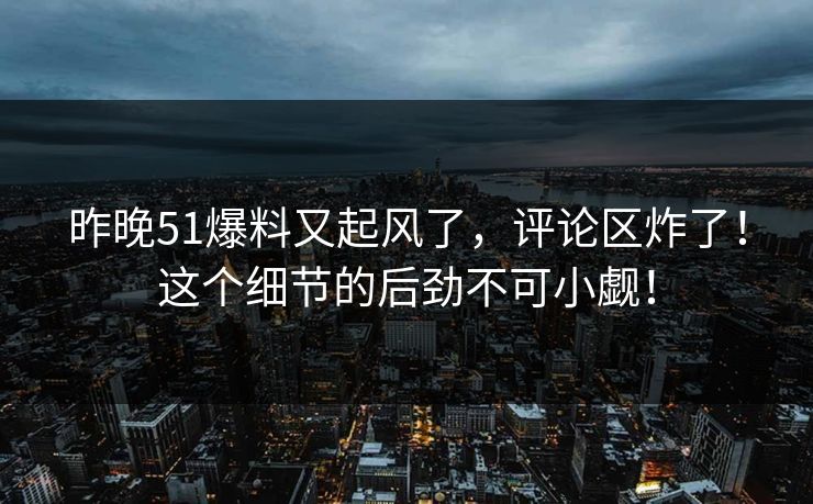 昨晚51爆料又起风了，评论区炸了！这个细节的后劲不可小觑！