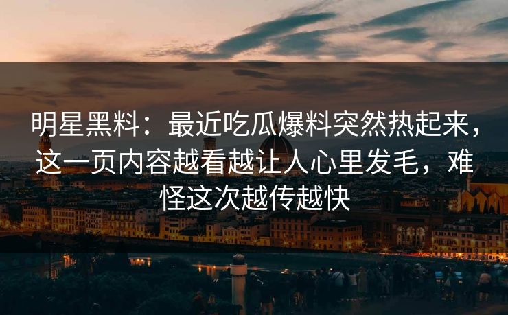 明星黑料：最近吃瓜爆料突然热起来，这一页内容越看越让人心里发毛，难怪这次越传越快