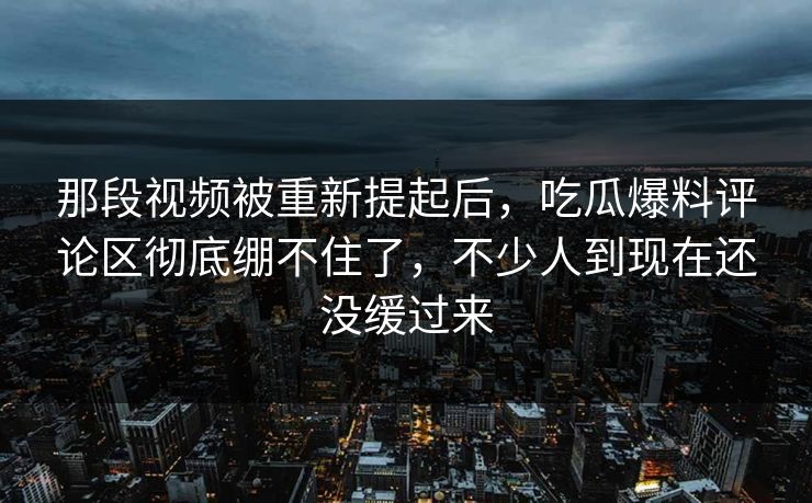 那段视频被重新提起后,吃瓜爆料评论区彻底绷不住了,不少人到现在还没缓过来 那段视频被重新提起后,吃瓜爆料评论区彻底绷不住了,不少人到现在还没缓过来