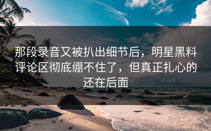 那段录音又被扒出细节后,明星黑料评论区彻底绷不住了,但真正扎心的还在后面 那段录音又被扒出细节后,明星黑料评论区彻底绷不住了,但真正扎心的还在后面