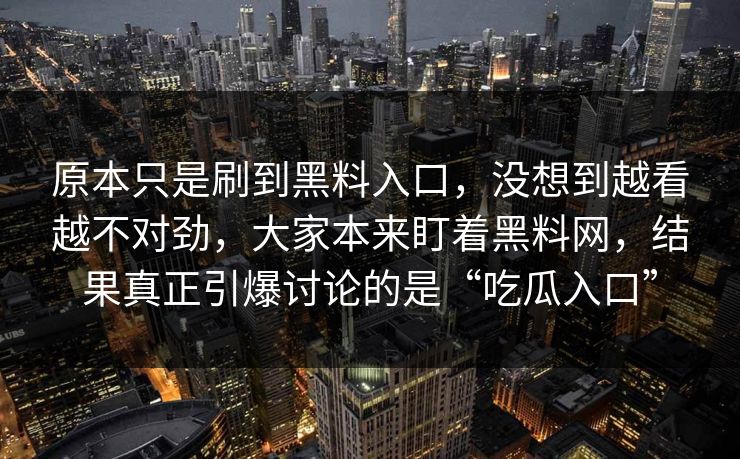 原本只是刷到黑料入口,没想到越看越不对劲,大家本来盯着黑料网,结果真正引爆讨论的是“吃瓜入口” 原本只是刷到黑料入口,没想到越看越不对劲,大家本来盯着黑料网,结果真正引爆讨论的是“吃瓜入口”
