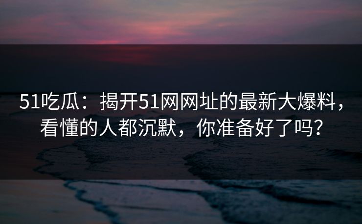 51吃瓜：揭开51网网址的最新大爆料，看懂的人都沉默，你准备好了吗？