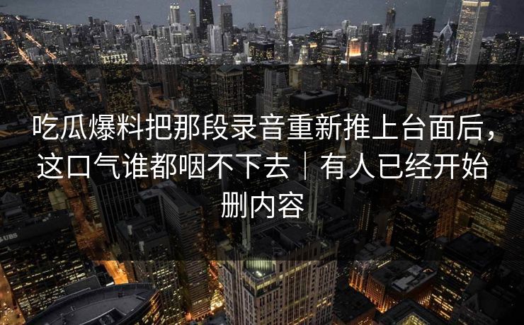 吃瓜爆料把那段录音重新推上台面后，这口气谁都咽不下去｜有人已经开始删内容